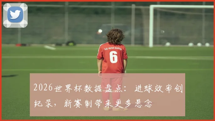 2026世界杯数据盘点：进球效率创纪录，新赛制带来更多悬念