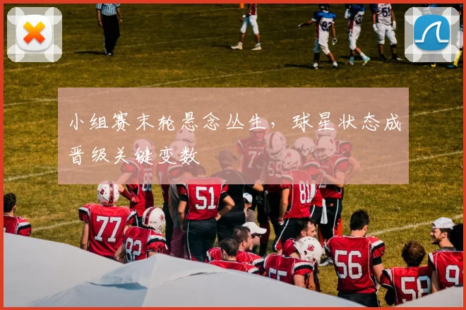 小组赛末轮悬念丛生，球星状态成晋级关键变数