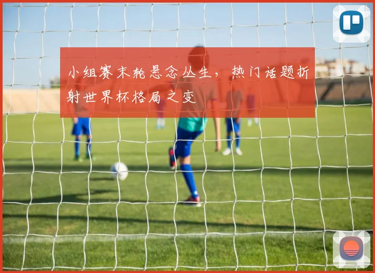 小组赛末轮悬念丛生，热门话题折射世界杯格局之变
