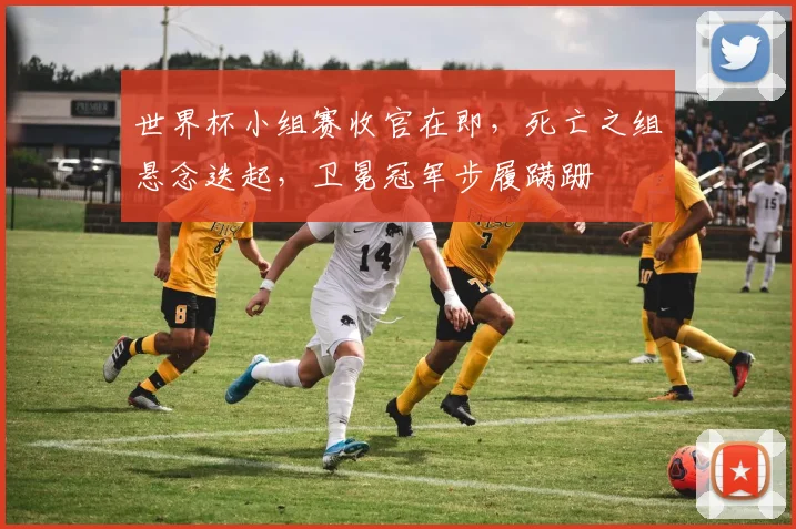 世界杯小组赛收官在即，死亡之组悬念迭起，卫冕冠军步履蹒跚