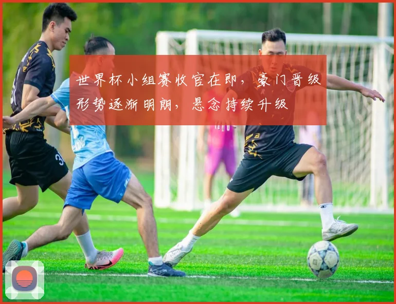 世界杯小组赛收官在即，豪门晋级形势逐渐明朗，悬念持续升级